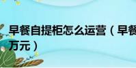 早餐自提柜怎么運營(早餐自提柜一天收入近萬元)