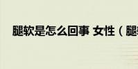 腿軟是怎么回事 女性(腿軟是怎么回事)