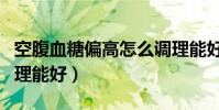 空腹血糖偏高怎么調理能好(血糖偏高怎么調理能好)