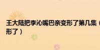 王大陸把李沁嘴巴親變形了第幾集(王大陸把李沁嘴巴親變形了)