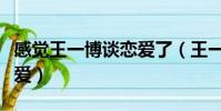 感覺王一博談戀愛了(王一博說自己談四次戀愛)