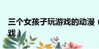 三個女孩子玩游戲的動漫(5個動漫女孩小游戲)