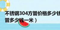不銹鋼304方管價格多少錢一米(304不銹鋼管多少錢一米)