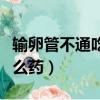 輸卵管不通吃什么藥效果好（輸卵管不通吃什么藥）