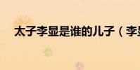 太子李顯是誰的兒子(李顯是誰的兒子)