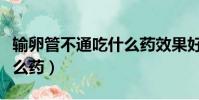 輸卵管不通吃什么藥效果好(輸卵管不通吃什么藥)