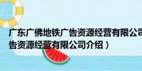 廣東廣佛地鐵廣告資源經營有限公司(關于廣東廣佛地鐵廣告資源經營有限公司介紹)