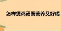 怎樣煲雞湯既營養又好喝(怎樣煲雞湯)