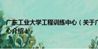 廣東工業大學工程訓練中心(關于廣東工業大學工程訓練中心介紹)