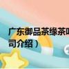 廣東御品茶緣茶葉有限公司（關于廣東御品茶緣茶葉有限公司介紹）