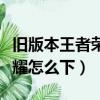 舊版本王者榮耀怎么下載不了（舊版本王者榮耀怎么下）