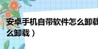 安卓手機自帶軟件怎么卸載(手機自帶軟件怎么卸載)