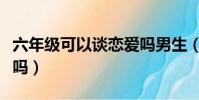 六年級可以談戀愛嗎男生(六年級可以談戀愛嗎)
