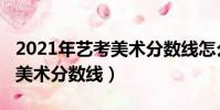 2021年藝考美術分數線怎么算(2021年藝考美術分數線)