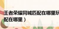 王者榮耀同城匹配在哪里玩(王者榮耀同城匹配在哪里)
