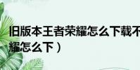 舊版本王者榮耀怎么下載不了(舊版本王者榮耀怎么下)