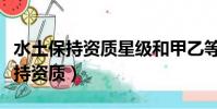 水土保持資質星級和甲乙等級的區別(水土保持資質)