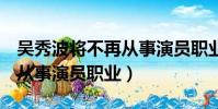 吳秀波將不再從事演員職業h(吳秀波將不再從事演員職業)