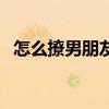 怎么撩男朋友最快（找男朋友最快的方法）