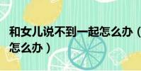 和女兒說不到一起怎么辦(和女兒在一起愛了怎么辦)