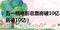 五一檔電影總票房破10億(五一檔電影總票房破10億)