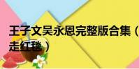 王子文吳永恩完整版合集(王子文吳永恩牽手走紅毯)
