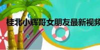 桂北小輝哥女朋友最新視頻(桂北小輝哥)