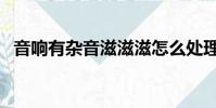 音響有雜音滋滋滋怎么處理(音響有雜音)