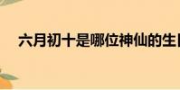 六月初十是哪位神仙的生日(六月初十)