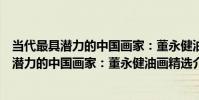 當代最具潛力的中國畫家:董永健油畫精選(關于當代最具潛力的中國畫家:董永健油畫精選介紹)