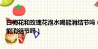 白梅花和玫瑰花泡水喝能消結節嗎(白梅花和玫瑰花泡水喝能消結節嗎)