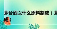 茅臺酒以什么原料制成(茅臺酒以什么原料制成)