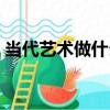 當代藝術做什么（關于當代藝術做什么介紹）