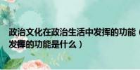 政治文化在政治生活中發揮的功能(政治文化在政治生活中發揮的功能是什么)