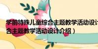 學前特殊兒童綜合主題教學活動設計(關于學前特殊兒童綜合主題教學活動設計介紹)