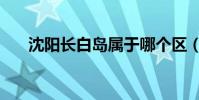 沈陽長白島屬于哪個區(沈陽長白島)