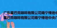 廣東星巴克咖啡有限公司南寧綠地中央廣場分店(關于廣東星巴克咖啡有限公司南寧綠地中央廣場分店介紹)