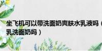坐飛機可以帶洗面奶爽膚水乳液嗎(飛機上可以帶護膚品水乳洗面奶嗎)