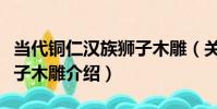當代銅仁漢族獅子木雕(關于當代銅仁漢族獅子木雕介紹)