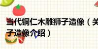當代銅仁木雕獅子造像(關于當代銅仁木雕獅子造像介紹)