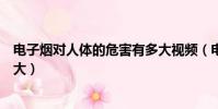 電子煙對人體的危害有多大視頻(電子煙對人體的危害有多大)