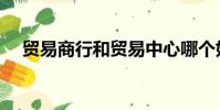 貿易商行和貿易中心哪個好(貿易商行)