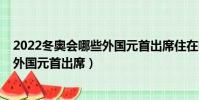 2022冬奧會哪些外國元首出席住在哪里(2022冬奧會哪些外國元首出席)