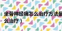 坐骨神經痛怎么治療方法最快(坐骨神經痛怎么治療)