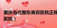 重慶當代整形美容醫院正規嗎(重慶當代整容醫院)