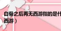 白骨之后再無西游指的是什么(白骨之后再無西游)