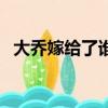 大喬嫁給了誰三國演義中（大喬嫁給了誰）