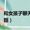 和女孩子聊天的話題大全（和女孩子聊天的話題）