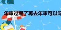 年審過期了再去年審可以嗎(年審多少錢)