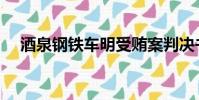 酒泉鋼鐵車明受賄案判決書(酒泉鋼鐵)
